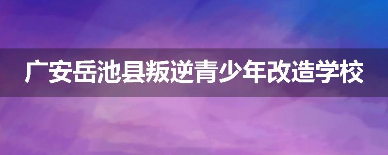 广安岳池县叛逆青少年改造学校