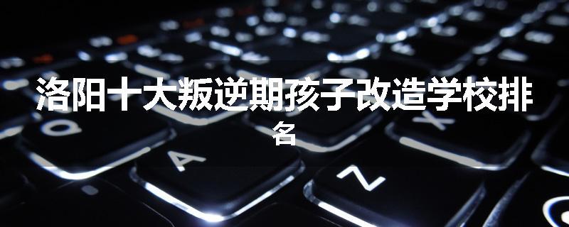 洛阳十大叛逆期孩子改造学校排名