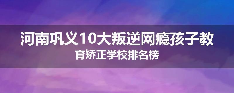 河南巩义10大叛逆网瘾孩子教育矫正学校排名榜