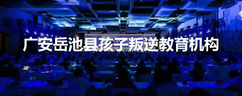广安岳池县孩子叛逆教育机构