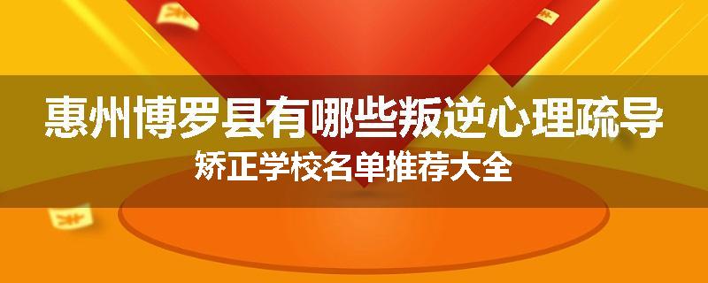 惠州博罗县有哪些叛逆心理疏导矫正学校名单推荐大全