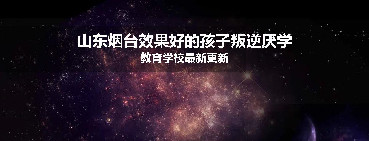 山东烟台效果好的孩子叛逆厌学教育学校最新更新