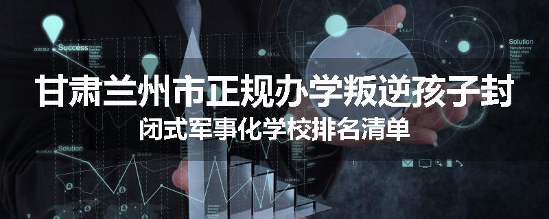 甘肃兰州市正规办学叛逆孩子封闭式军事化学校排名清单
