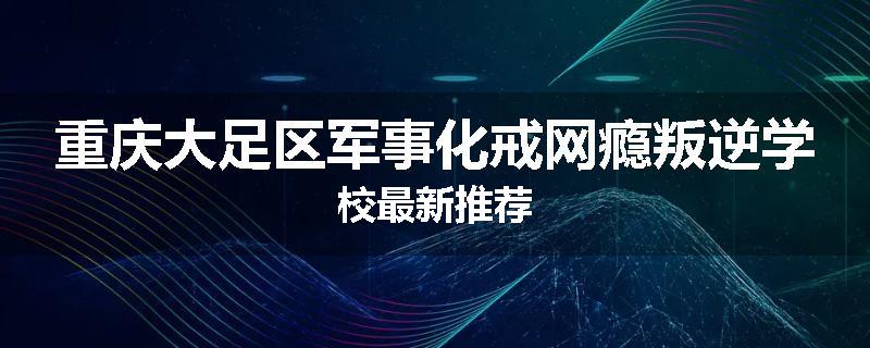 重庆大足区军事化戒网瘾叛逆学校最新推荐