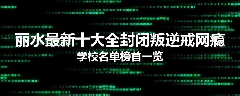 丽水最新十大全封闭叛逆戒网瘾学校名单榜首一览
