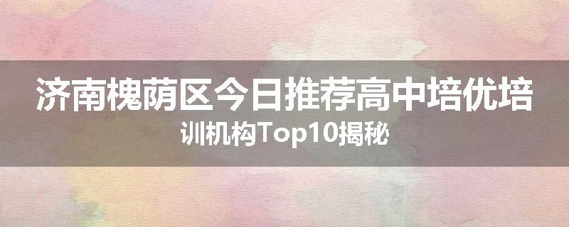 济南槐荫区今日推荐高中培优培训机构Top10揭秘
