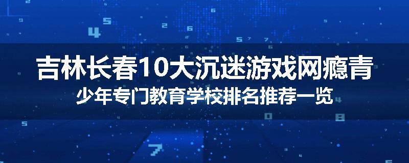 吉林长春10大沉迷游戏网瘾青少年专门教育学校排名推荐一览