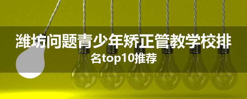 潍坊问题青少年矫正管教学校排名top10推荐