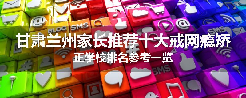 甘肃兰州家长推荐十大戒网瘾矫正学校排名参考一览