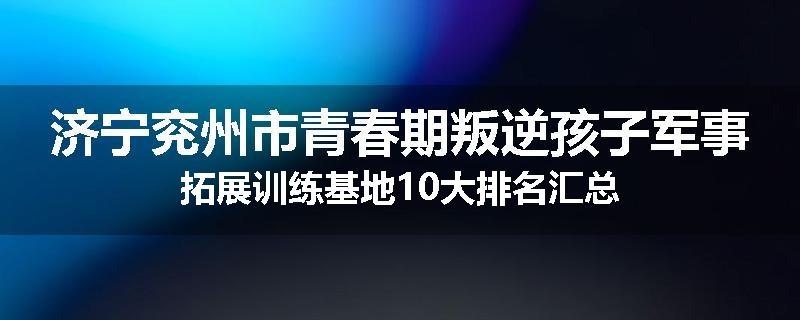 济宁兖州市青春期叛逆孩子军事拓展训练基地10大排名汇总