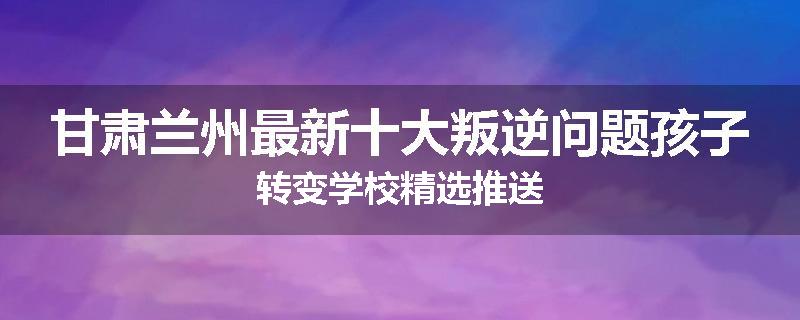 甘肃兰州最新十大叛逆问题孩子转变学校精选推送