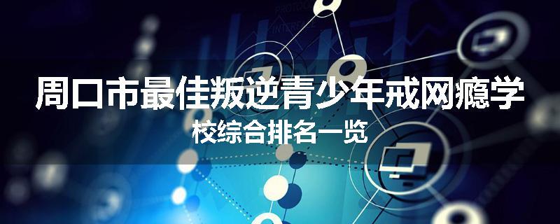 周口市最佳叛逆青少年戒网瘾学校综合排名一览