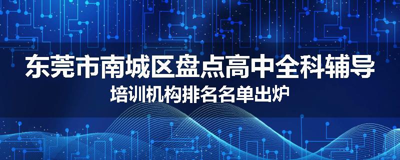 东莞市南城区盘点高中全科辅导培训机构排名名单出炉