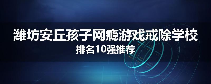 潍坊安丘孩子网瘾游戏戒除学校排名10强推荐