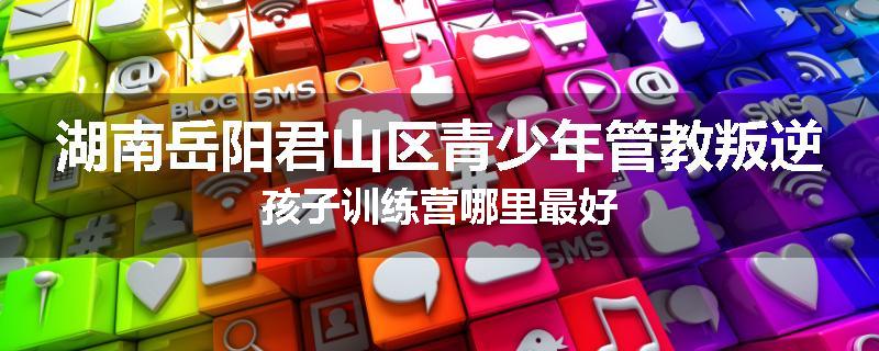 湖南岳阳君山区青少年管教叛逆孩子训练营哪里最好