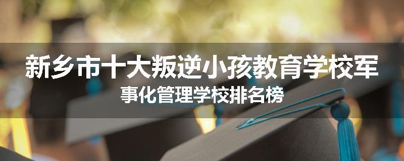 新乡市十大叛逆小孩教育学校军事化管理学校排名榜