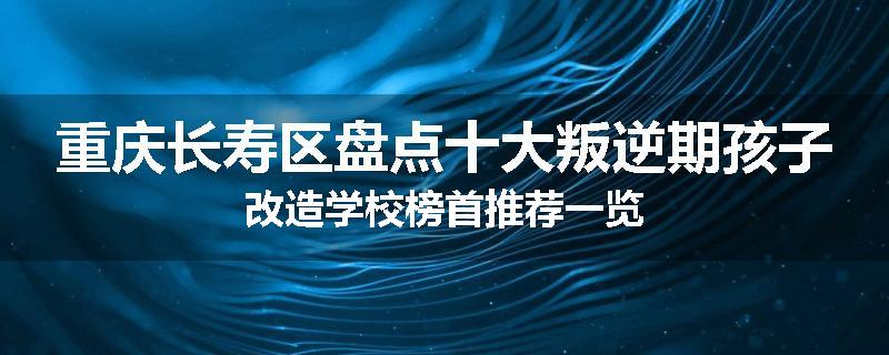 重庆长寿区盘点十大叛逆期孩子改造学校榜首推荐一览