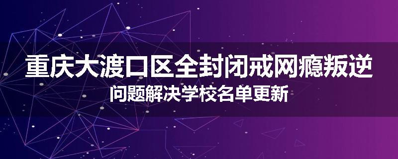 重庆大渡口区全封闭戒网瘾叛逆问题解决学校名单更新