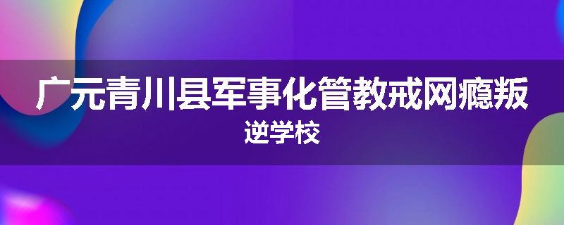 广元青川县军事化管教戒网瘾叛逆学校