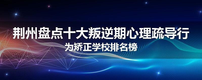 荆州盘点十大叛逆期心理疏导行为矫正学校排名榜