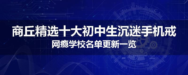 商丘精选十大初中生沉迷手机戒网瘾学校名单更新一览