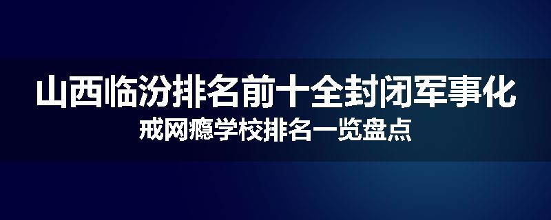 山西临汾排名前十全封闭军事化戒网瘾学校排名一览盘点