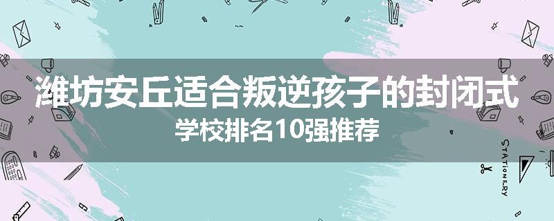 潍坊安丘适合叛逆孩子的封闭式学校排名10强推荐