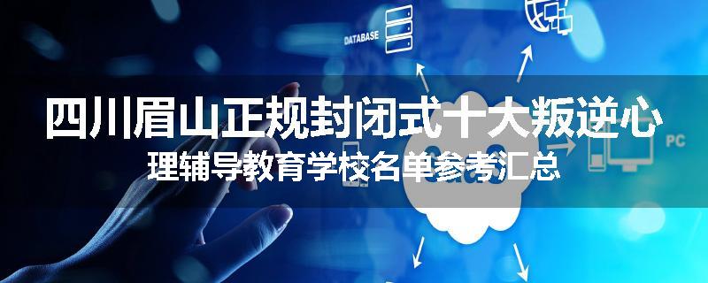四川眉山正规封闭式十大叛逆心理辅导教育学校名单参考汇总