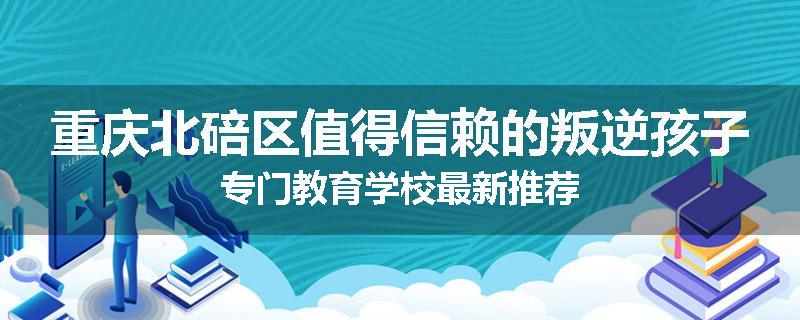 重庆北碚区值得信赖的叛逆孩子专门教育学校最新推荐
