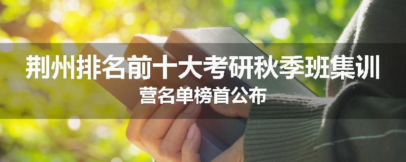 荆州排名前十大考研秋季班集训营名单榜首公布