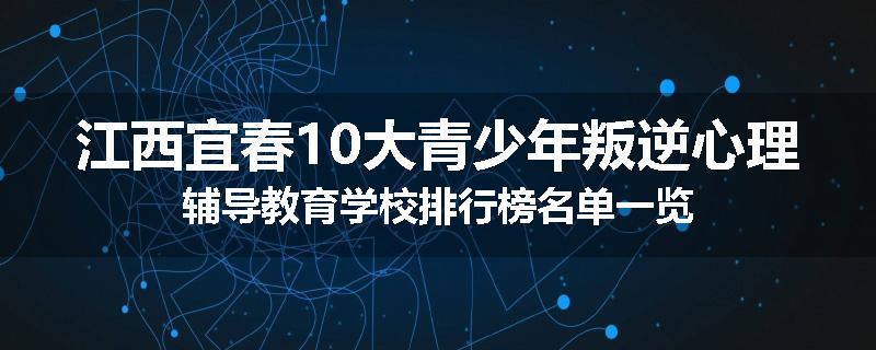 江西宜春10大青少年叛逆心理辅导教育学校排行榜名单一览