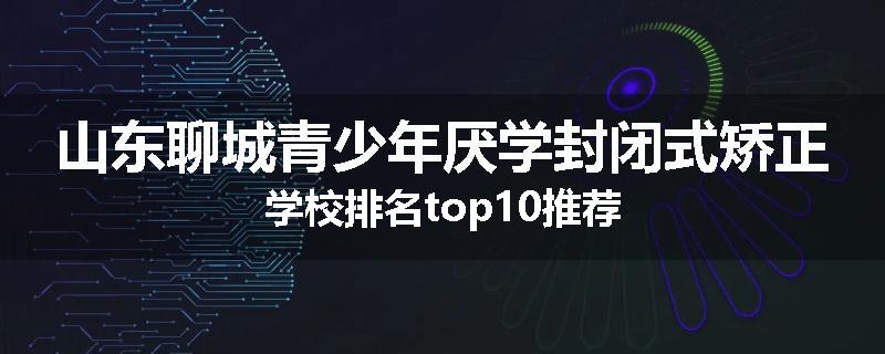 山东聊城青少年厌学封闭式矫正学校排名top10推荐