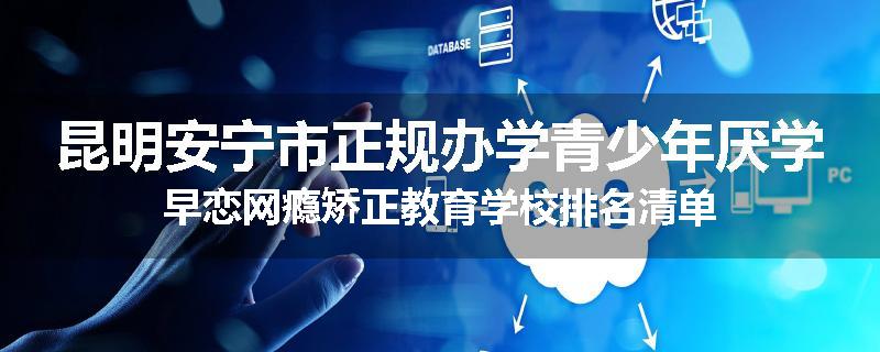 昆明安宁市正规办学青少年厌学早恋网瘾矫正教育学校排名清单