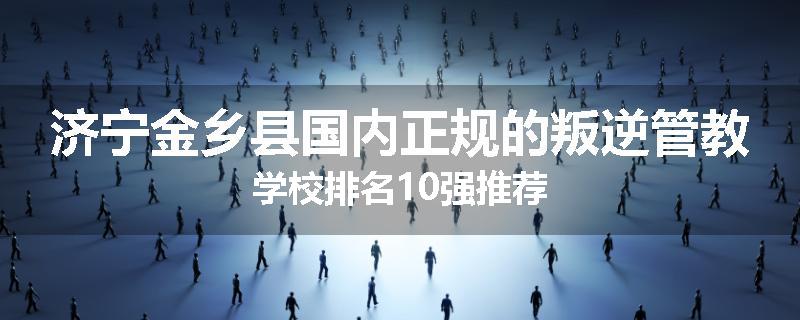 济宁金乡县国内正规的叛逆管教学校排名10强推荐