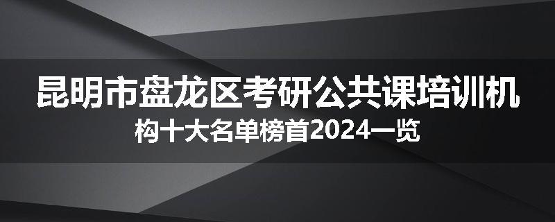 昆明市盘龙区考研公共课培训机构十大名单榜首2024一览