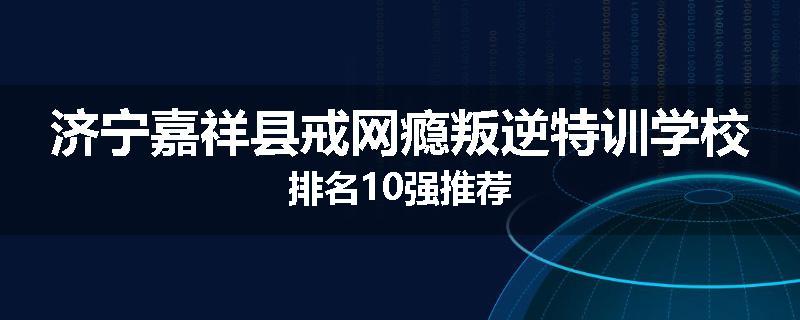 济宁嘉祥县戒网瘾叛逆特训学校排名10强推荐