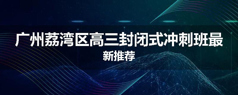 广州荔湾区高三封闭式冲刺班最新推荐