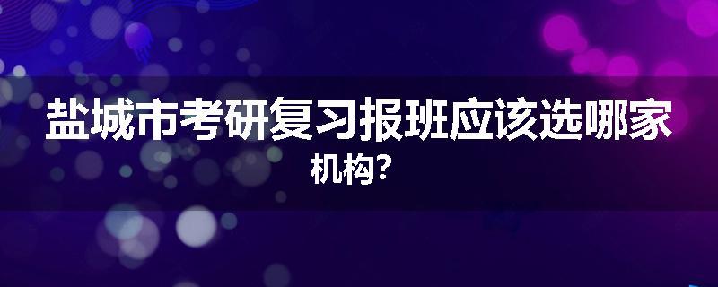 盐城市考研复习报班应该选哪家机构？