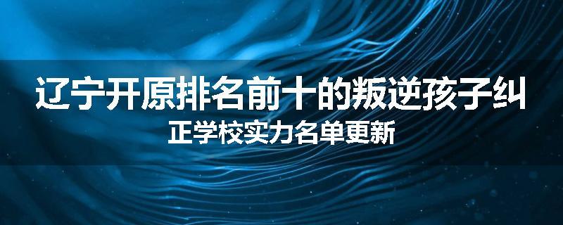 辽宁开原排名前十的叛逆孩子纠正学校实力名单更新