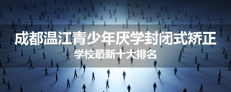 成都温江青少年厌学封闭式矫正学校最新十大排名