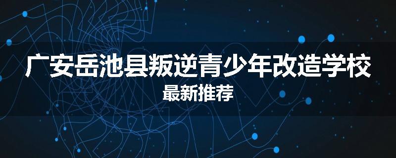 广安岳池县叛逆青少年改造学校最新推荐