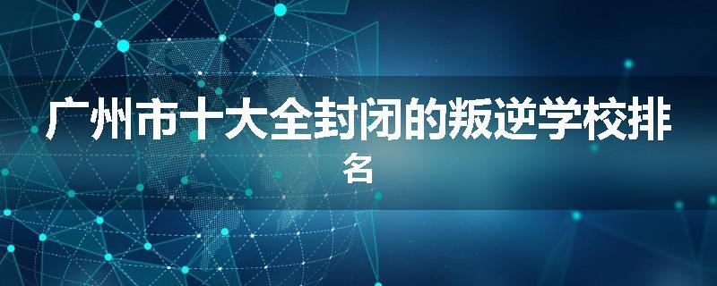 广州市十大全封闭的叛逆学校排名