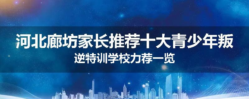 河北廊坊家长推荐十大青少年叛逆特训学校力荐一览
