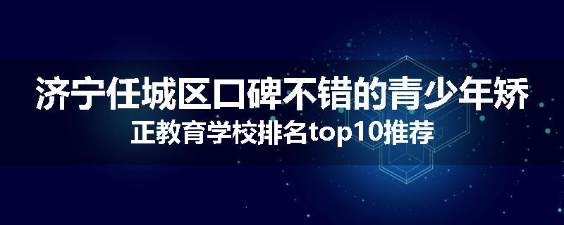 济宁任城区口碑不错的青少年矫正教育学校排名top10推荐