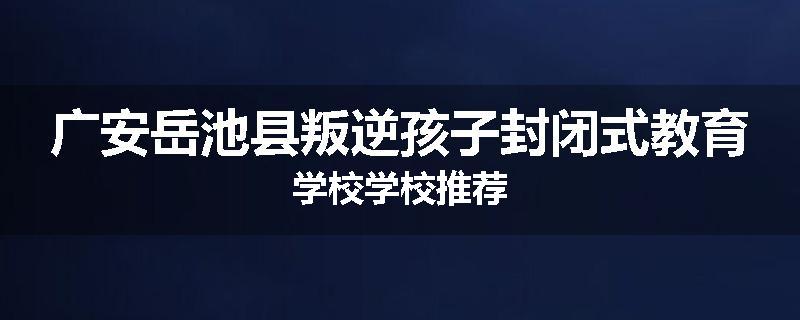 广安岳池县叛逆孩子封闭式教育学校学校推荐