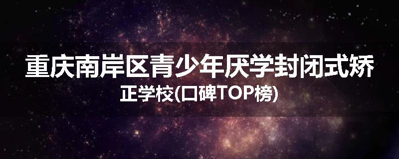 重庆南岸区青少年厌学封闭式矫正学校(口碑TOP榜)