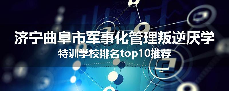 济宁曲阜市军事化管理叛逆厌学特训学校排名top10推荐