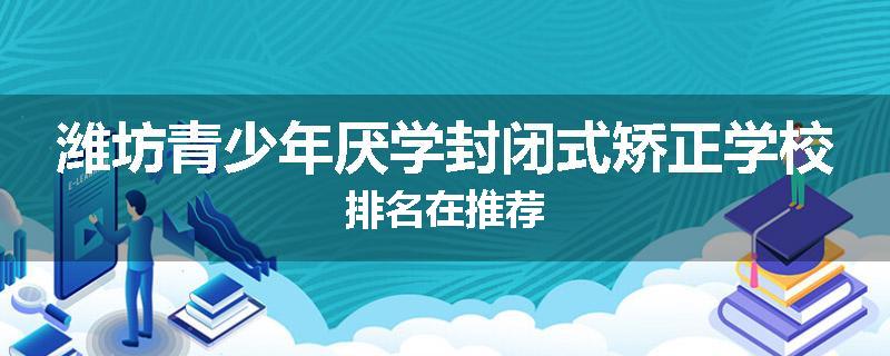 潍坊青少年厌学封闭式矫正学校排名在推荐