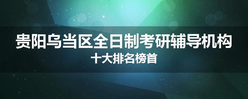贵阳乌当区全日制考研辅导机构十大排名榜首