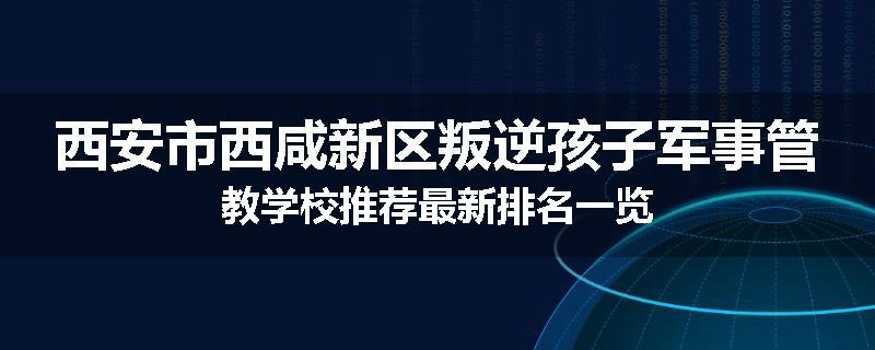 西安市西咸新区叛逆孩子军事管教学校推荐最新排名一览